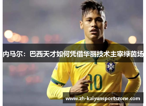 内马尔：巴西天才如何凭借华丽技术主宰绿茵场